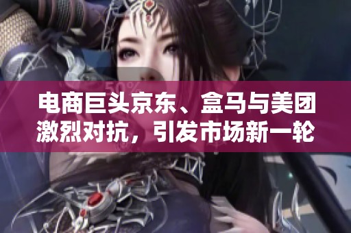 电商巨头京东、盒马与美团激烈对抗，引发市场新一轮竞争热潮