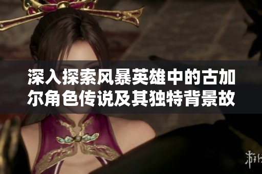 深入探索风暴英雄中的古加尔角色传说及其独特背景故事与游戏影响