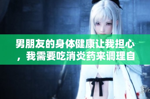 男朋友的身体健康让我担心，我需要吃消炎药来调理自己