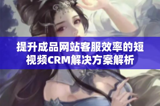 提升成品网站客服效率的短视频CRM解决方案解析