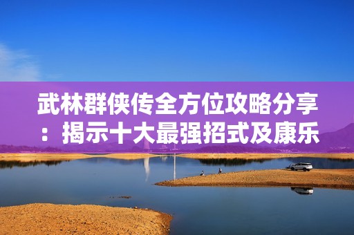 武林群侠传全方位攻略分享：揭示十大最强招式及康乐玩法技巧详解