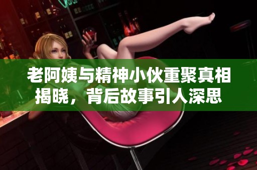 老阿姨与精神小伙重聚真相揭晓，背后故事引人深思