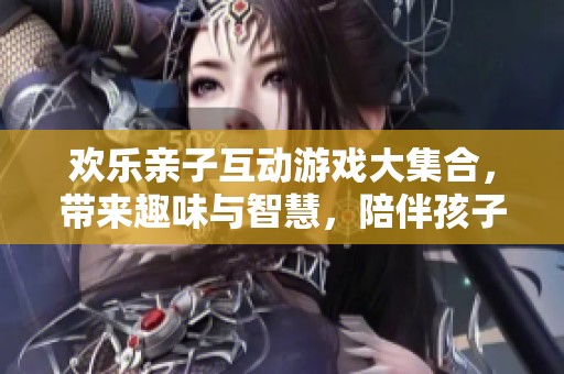 欢乐亲子互动游戏大集合，带来趣味与智慧，陪伴孩子成长的每一天