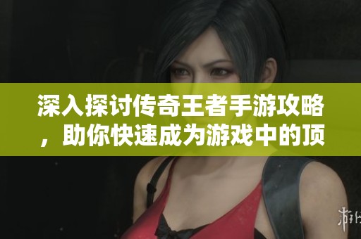 深入探讨传奇王者手游攻略，助你快速成为游戏中的顶尖高手和战斗精英