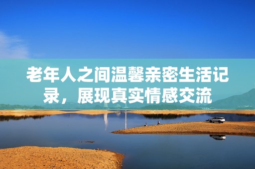 老年人之间温馨亲密生活记录，展现真实情感交流
