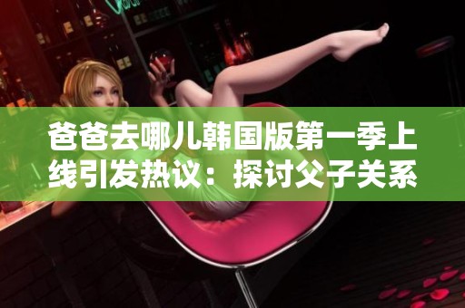爸爸去哪儿韩国版第一季上线引发热议：探讨父子关系与家庭教育新方式