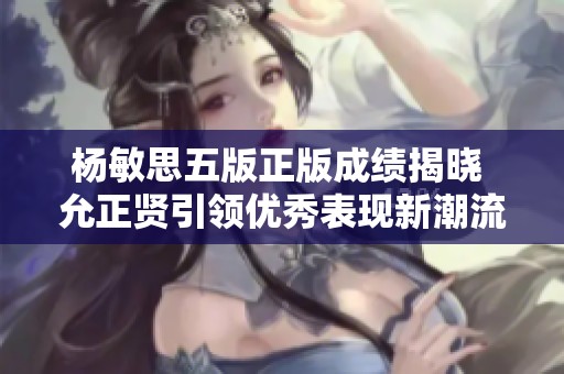 杨敏思五版正版成绩揭晓 允正贤引领优秀表现新潮流