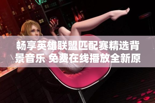 畅享英雄联盟匹配赛精选背景音乐 免费在线播放全新原声音乐合集