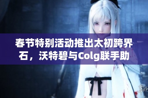 春节特别活动推出太初跨界石，沃特碧与Colg联手助力DNF勇士升级打怪新体验