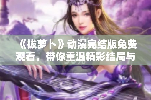 《拔萝卜》动漫完结版免费观看，带你重温精彩结局与感人时刻