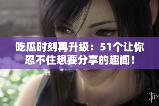 吃瓜时刻再升级：51个让你忍不住想要分享的趣闻！