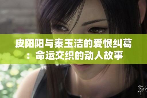 皮阳阳与秦玉洁的爱恨纠葛：命运交织的动人故事