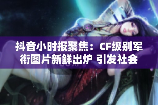 抖音小时报聚焦：CF级别军衔图片新鲜出炉 引发社会热议与关注
