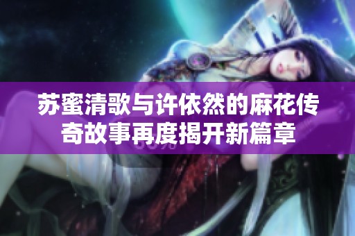苏蜜清歌与许依然的麻花传奇故事再度揭开新篇章