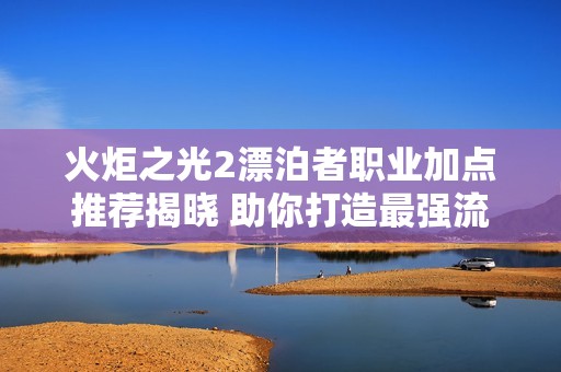 火炬之光2漂泊者职业加点推荐揭晓 助你打造最强流派攻略