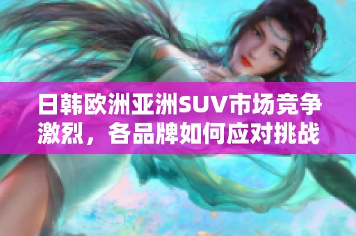 日韩欧洲亚洲SUV市场竞争激烈，各品牌如何应对挑战与机遇