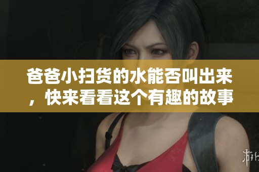 爸爸小扫货的水能否叫出来，快来看看这个有趣的故事吧