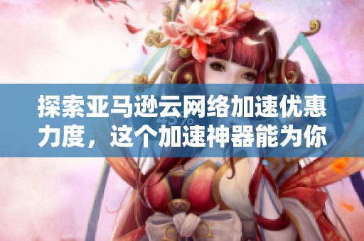 探索亚马逊云网络加速优惠力度,这个加速神器能为你带来什么?