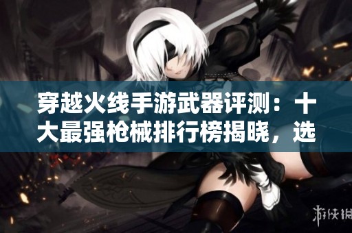 穿越火线手游武器评测：十大最强枪械排行榜揭晓，选择最佳装备助你致胜！