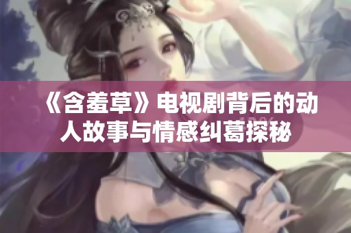 《含羞草》电视剧背后的动人故事与情感纠葛探秘