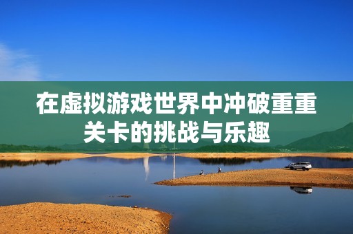 在虚拟游戏世界中冲破重重关卡的挑战与乐趣