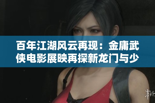 百年江湖风云再现：金庸武侠电影展映再探新龙门与少林寺角色魅力