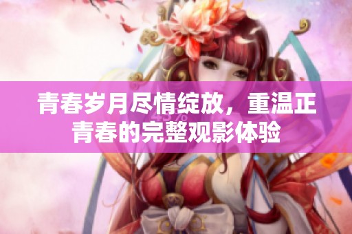 青春岁月尽情绽放，重温正青春的完整观影体验
