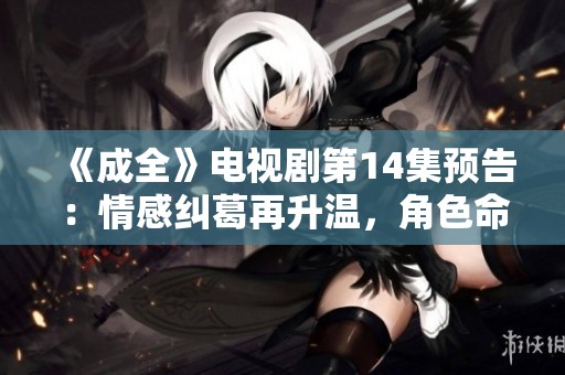 《成全》电视剧第14集预告：情感纠葛再升温，角色命运即将揭晓