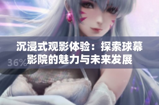 沉浸式观影体验：探索球幕影院的魅力与未来发展