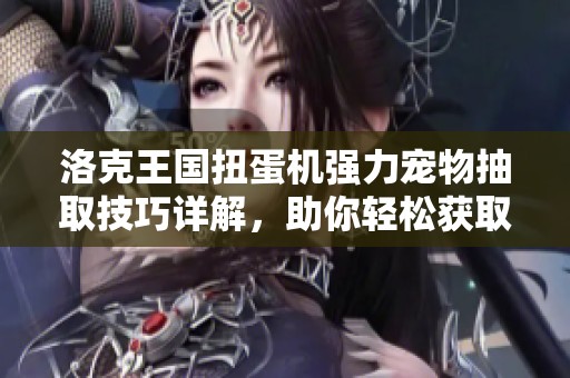 洛克王国扭蛋机强力宠物抽取技巧详解，助你轻松获取顶级宠物的秘密攻略