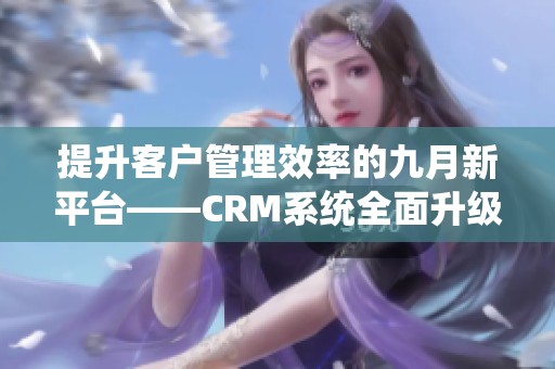 提升客户管理效率的九月新平台——CRM系统全面升级介绍