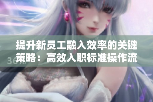 提升新员工融入效率的关键策略:高效入职标准操作流程的制定与实施