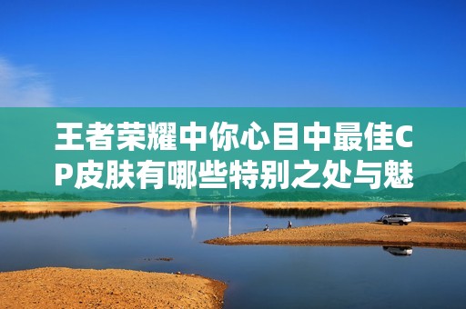 王者荣耀中你心目中最佳CP皮肤有哪些特别之处与魅力所在探讨
