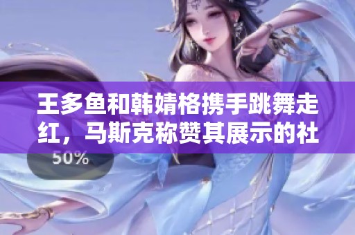 王多鱼和韩婧格携手跳舞走红，马斯克称赞其展示的社交魅力与创新精神