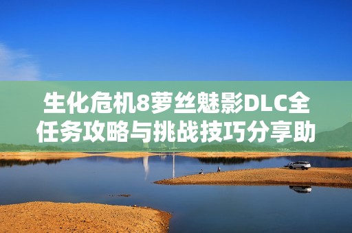 生化危机8萝丝魅影DLC全任务攻略与挑战技巧分享助你顺利通关
