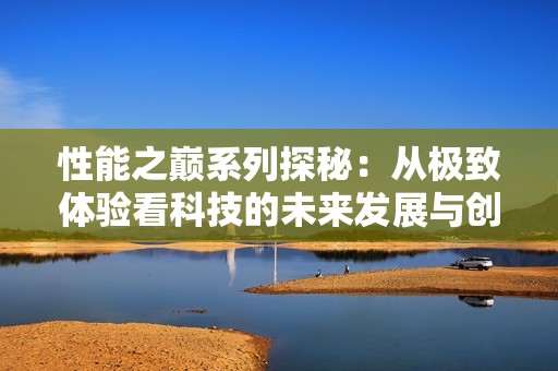 性能之巅系列探秘：从极致体验看科技的未来发展与创新