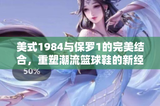 美式1984与保罗1的完美结合，重塑潮流篮球鞋的新经典