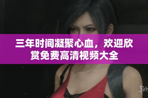三年时间凝聚心血，欢迎欣赏免费高清视频大全