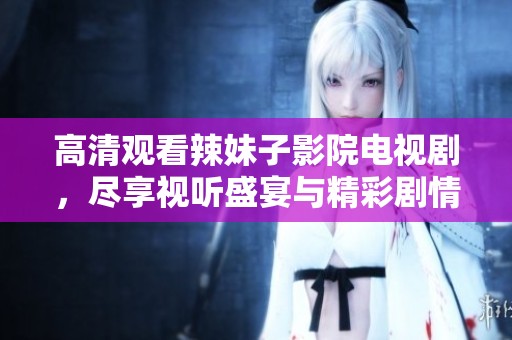 高清观看辣妹子影院电视剧，尽享视听盛宴与精彩剧情