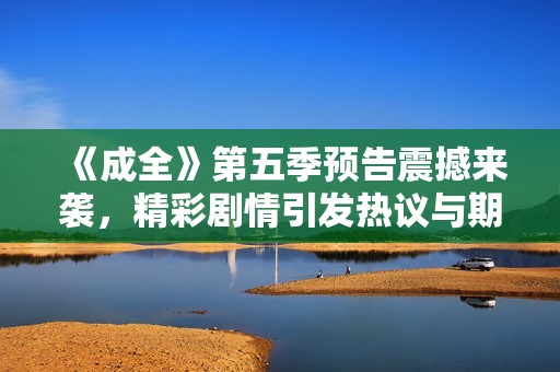 《成全》第五季预告震撼来袭，精彩剧情引发热议与期待