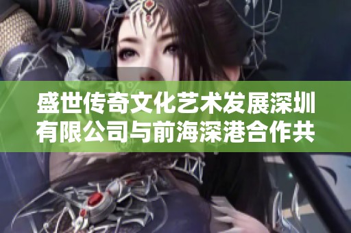 盛世传奇文化艺术发展深圳有限公司与前海深港合作共建文化新篇章共同推动文化产业发展