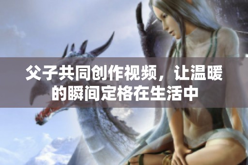 父子共同创作视频，让温暖的瞬间定格在生活中