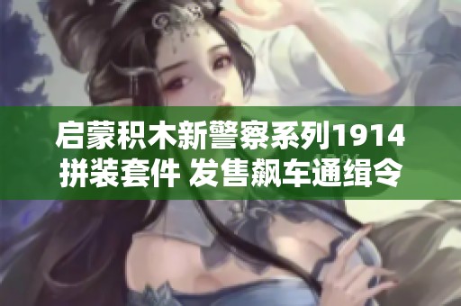启蒙积木新警察系列1914拼装套件 发售飙车通缉令的批发价格和采购信息揭秘