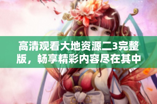 高清观看大地资源二3完整版，畅享精彩内容尽在其中