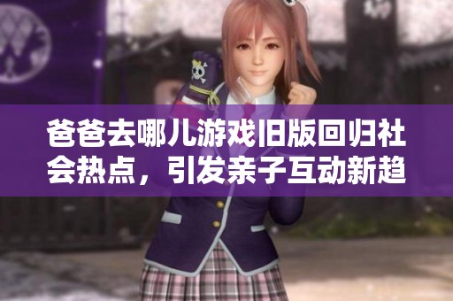 爸爸去哪儿游戏旧版回归社会热点,引发亲子互动新趋势与热议