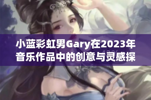 小蓝彩虹男Gary在2023年音乐作品中的创意与灵感探讨