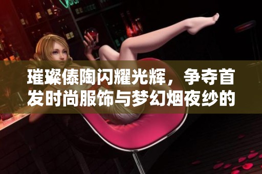 璀璨傣陶闪耀光辉，争夺首发时尚服饰与梦幻烟夜纱的魅力盛宴