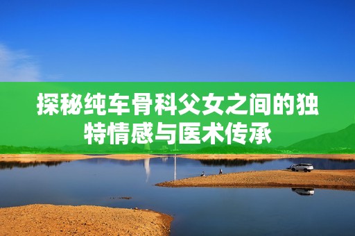 探秘纯车骨科父女之间的独特情感与医术传承