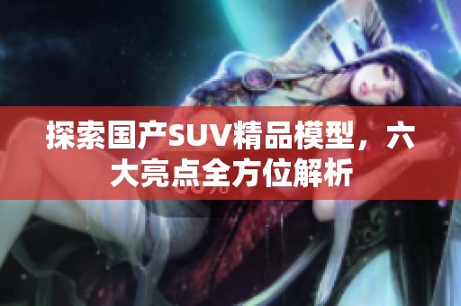 探索国产SUV精品模型，六大亮点全方位解析