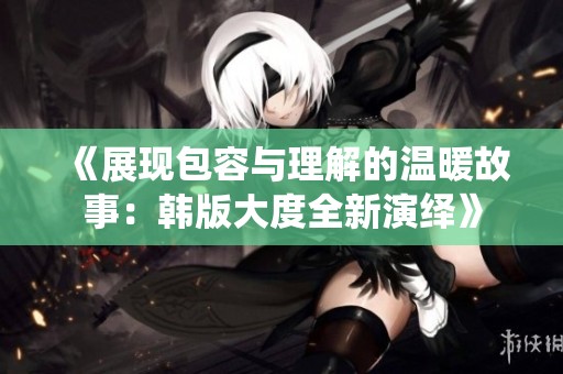 《展现包容与理解的温暖故事：韩版大度全新演绎》